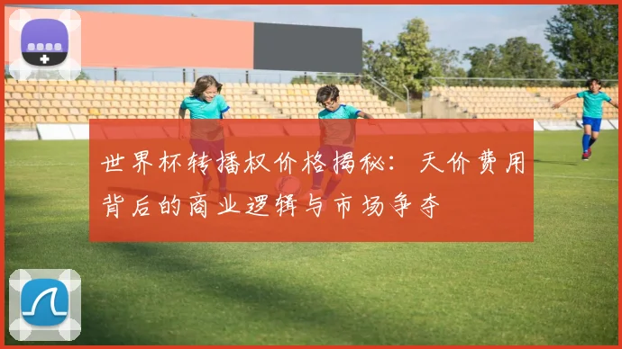 世界杯转播权价格揭秘：天价费用背后的商业逻辑与市场争夺
