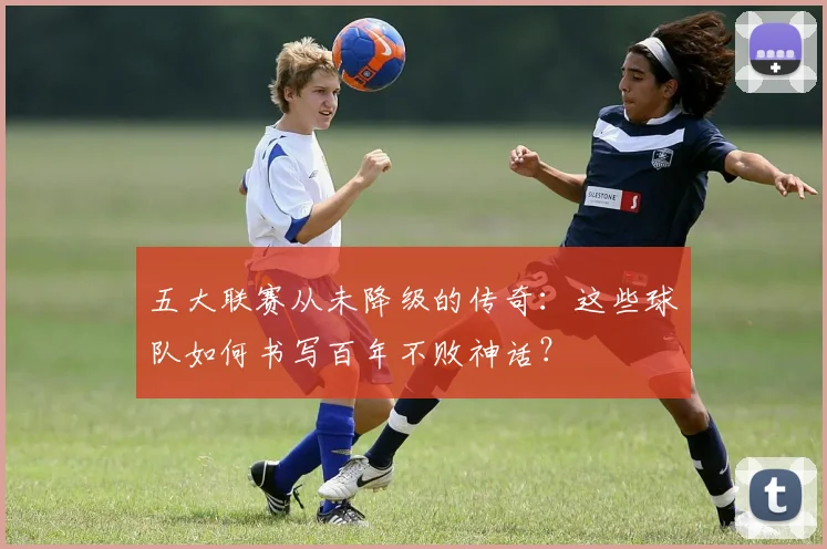 五大联赛从未降级的传奇：这些球队如何书写百年不败神话？