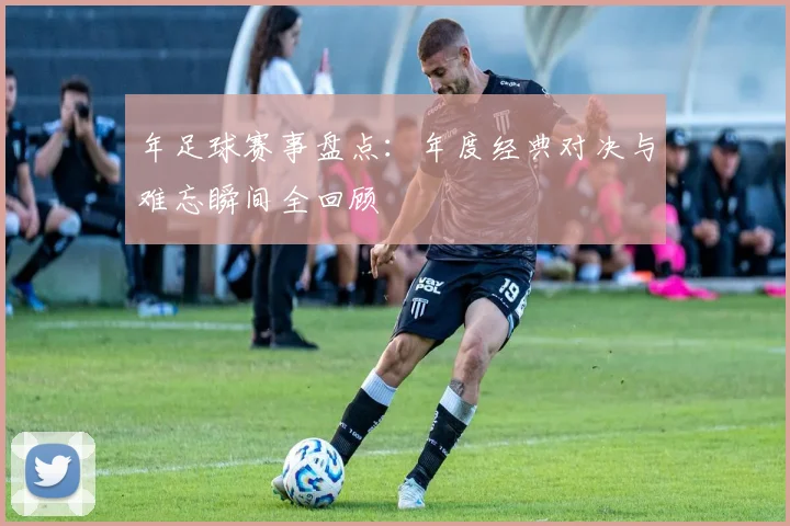 年足球赛事盘点：年度经典对决与难忘瞬间全回顾