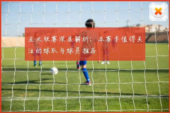 五大联赛深度解析：本赛季值得关注的球队与球员推荐