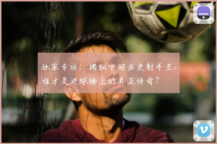 独家专访：揭秘中超历史射手王，谁才是进球榜上的真正传奇？