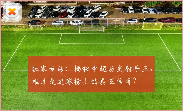 独家专访：揭秘中超历史射手王，谁才是进球榜上的真正传奇？